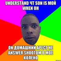 understand чт son is мой when он on домашний арест he answer shootoм в мое колено