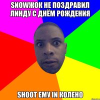 snowжок не поздравил Линду с Днём рождения shoot ему in колено