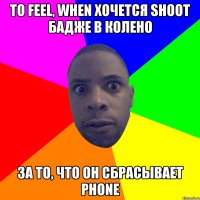 То feel, when хочется shoot бадже в колено за то, что он сбрасывает phone