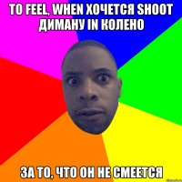 То feel, when хочется shoot Диману in колено за то, что он не смеется