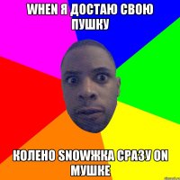 when я достаю свою пушку колено snowжка сразу on мушке