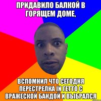 Придавило балкой в горящем доме, вспомнил что сегодня перестрелка in гетто с вражеской бандой и выбрался