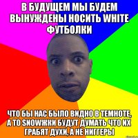 в будущем мы будем вынуждены носить white футболки что бы нас было видно в темноте, а то snowжки будут думать что их грабят духи, а не ниггеры