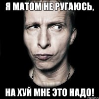 Я матом не ругаюсь, НА ХУЙ МНЕ ЭТО НАДО!