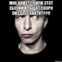 мне кажется или этот ебучий ильшат скоро пизды схватит??!! 