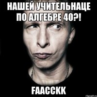 НАШЕЙ УЧИТЕЛЬНАЦЕ ПО АЛГЕБРЕ 40?! fAACCKK