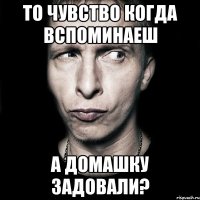 То чувство когда вспоминаеш А домашку задовали?