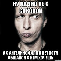 Ну ладно не с Соковой а с Ангелиной,или а нет хотя общайся с кем хочешь