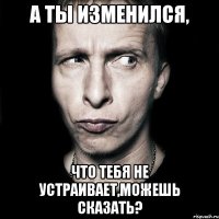 А ты изменился, Что тебя не устраивает,можешь сказать?