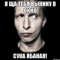 Я ща тебя выкину в окно Сука ябаная!