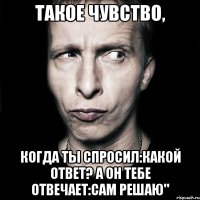 Такое чувство, Когда ты спросил:Какой ответ? А он тебе отвечает:Сам решаю"