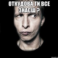 Откудова ти все знаєш ? 