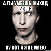 А ты умеешь выход бога? Ну вот и я не умею