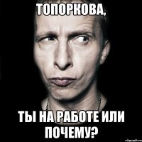 Топоркова, Ты на работе или почему?