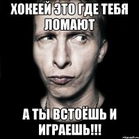 Хокеей это где тебя ломают А ты встоёшь и играешь!!!