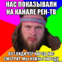 нас показывали на канале рен-тв вот видите!? Народ нас смотрит, мы нужны народу