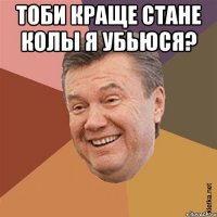 тоби краще стане колы я убьюся? 