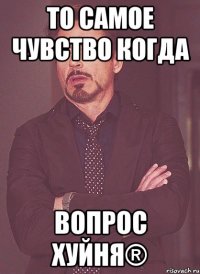 То самое чувство когда Вопрос ХУЙНЯ®