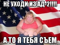 не уходи из АД-2!!!! а то я тебя съем