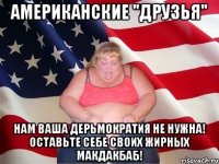 АМЕРИКАНСКИЕ "ДРУЗЬЯ" НАМ ВАША ДЕРЬМОКРАТИЯ НЕ НУЖНА! ОСТАВЬТЕ СЕБЕ СВОИХ ЖИРНЫХ МАКДАКБАБ!