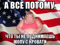 А ВСЕ ПОТОМУ, ЧТО ТЫ НЕ ПОДНИМАЕШЬ ЖОПУ С КРОВАТИ