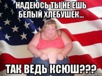 Надеюсь ты не ешь белый хлебушек... Так ведь Ксюш???