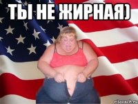 Ты не жирная) 