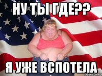 НУ ТЫ ГДЕ?? Я УЖЕ ВСПОТЕЛА