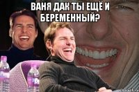 ваня дак ты ещё и беременный? 