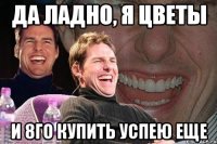 Да ладно, я цветы И 8го купить успею еще