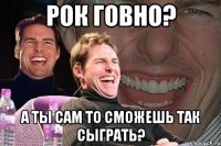 РОК ГОВНО? А ТЫ САМ ТО СМОЖЕШЬ ТАК СЫГРАТЬ?