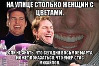 На улице столько женщин с цветами. Если не знать, что сегодня восьмое марта, может показаться, что умер Стас Михайлов.