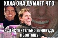 ХАХА она думает что я действительно ее никуда не затащу