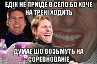 Едiк не приiде в село,бо хоче на тренi ходить думае шо возьмуть на соревнованiе