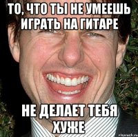 То, что ты не умеешь играть на гитаре не делает тебя хуже