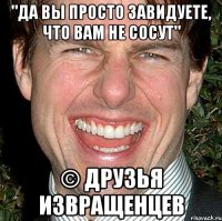 "Да вы просто завидуете, что вам не сосут" © друзья извращенцев