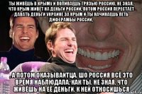 Ты живёшь в Крыму и поливаешь грязью Россию, не зная, что Крым живёт на деньги России, потом Россия перестаёт давать деньги Украине за Крым и ты начинаешь петь диферамбы России, , а потом оказываитца, шо Россия всё это время наблюдала, как ты, не зная, что живёшь на её деньги, к ней относишься