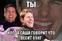 Ты Когда Саша говорит что весит 65кг