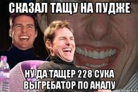 Сказал тащу на пудже Ну да тащер 228 сука выгребатор по аналу