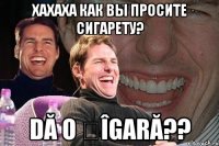 Хахаха как вы просите сигарету? Dă o țîgară??