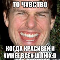 То чувство Когда красивей и умнее всех шлюх:D