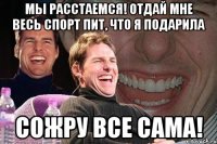 мы расстаемся! отдай мне весь спорт пит, что я подарила сожру все сама!