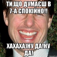 Ти,що думаєш в 7-а спокійно!! ХАХАХА)Ну да!Ну да!