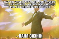 я ахуєнно сходив на треніровку. там така дєвка була. бля така жопа. я таке тільки на компютері бачив. всю треніровку уявляв її голою - Ваня Сахнік