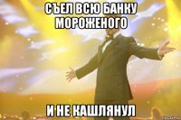 Съел всю банку мороженого И не кашлянул