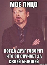 мое лицо когда друг говорит .что он скучает за своей бывшей