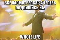 Всё Насмотрелся? А теперь Подпишись на: Whole Life