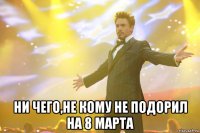  Ни чего,не кому не подорил на 8 Марта