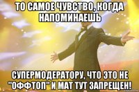 то самое чувство, когда напоминаешь супермодератору, что это не "оффтоп" и мат тут запрещен!