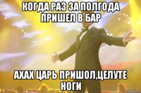 когда раз за полгода пришел в бар ахах царь пришол,целуте ноги